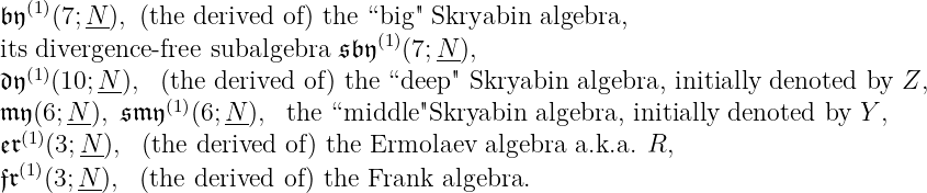 (1)
𝔟𝔶(7;N-), (the derived of) the “big" Skryabin algebra,
itsdivergence-free subalgebra 𝔰𝔟 𝔶(1)(7;N-),
𝔡𝔶(1)(10;N--), (the derived of) the “deep" Skryabin algebra, initially denoted by Z,
(1)
𝔪𝔶(6;N(1)), 𝔰𝔪 𝔶 (6; N-), the “middle"Skryabin algebra, initially denoted by Y ,
𝔢𝔯(3;N-), (the derived of) the Ermolaev algebra a.k.a. R,
𝔣𝔯(1)(3;N-), (the derived of) the Frank algebra.